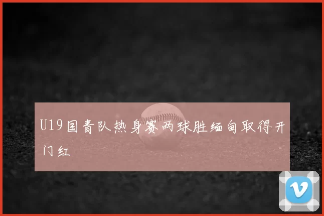 U19国青队热身赛两球胜缅甸取得开门红