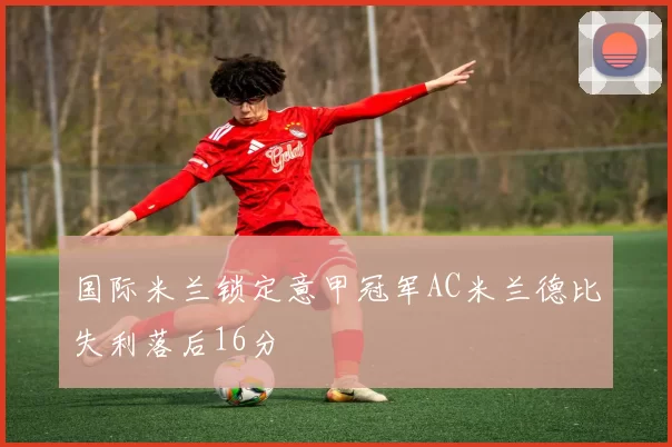 国际米兰锁定意甲冠军AC米兰德比失利落后16分