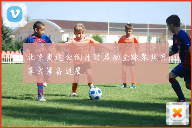 北京奥运会倒计时启动全球聚焦开幕式筹备进展