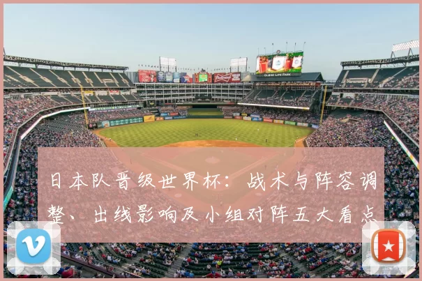 日本队晋级世界杯：战术与阵容调整、出线影响及小组对阵五大看点