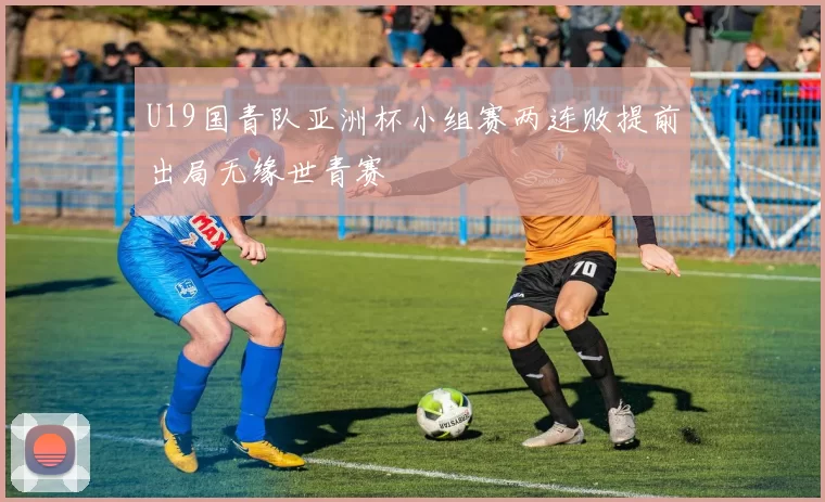 U19国青队亚洲杯小组赛两连败提前出局无缘世青赛