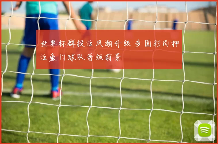 世界杯群投注风潮升级 多国彩民押注豪门球队晋级前景