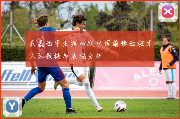 武磊西甲生涯回顾中国前锋西班牙人队数据与表现分析