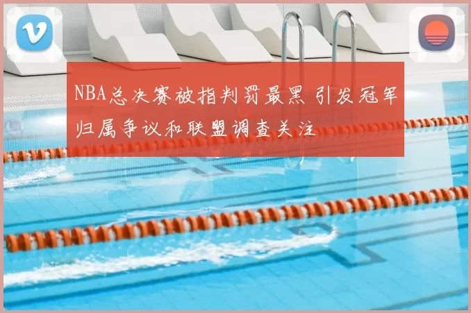 NBA总决赛被指判罚最黑 引发冠军归属争议和联盟调查关注