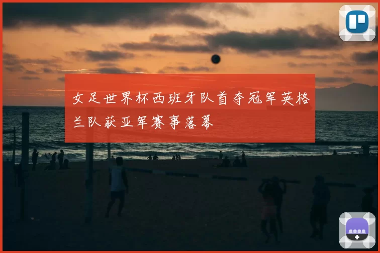 女足世界杯西班牙队首夺冠军英格兰队获亚军赛事落幕