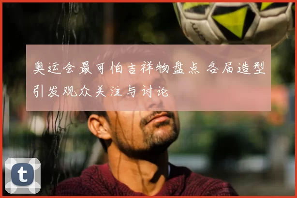 奥运会最可怕吉祥物盘点 各届造型引发观众关注与讨论