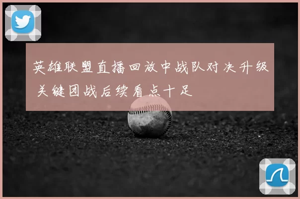 英雄联盟直播回放中战队对决升级 关键团战后续看点十足