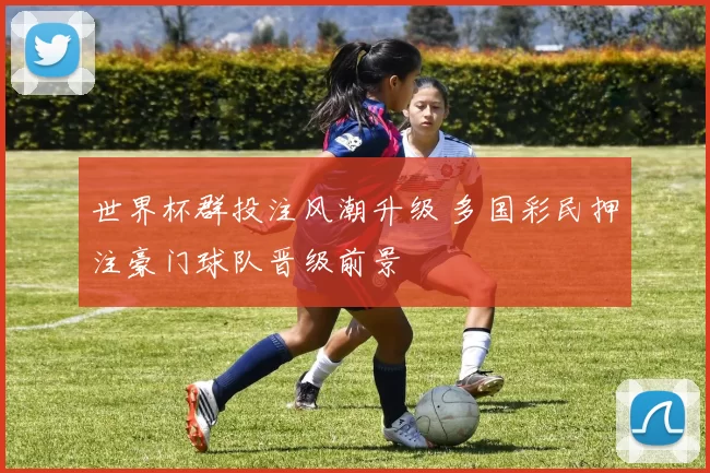 世界杯群投注风潮升级 多国彩民押注豪门球队晋级前景
