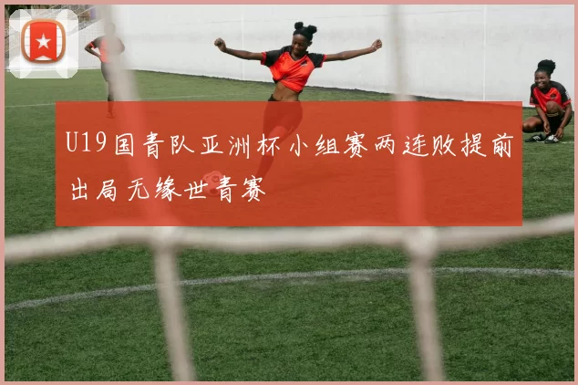 U19国青队亚洲杯小组赛两连败提前出局无缘世青赛