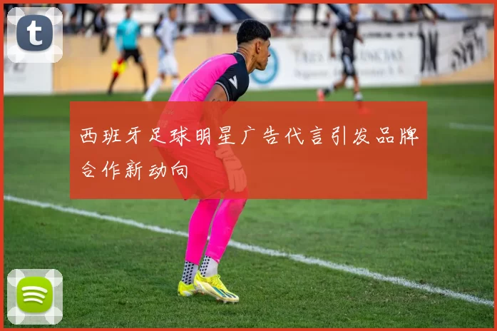 西班牙足球明星广告代言引发品牌合作新动向
