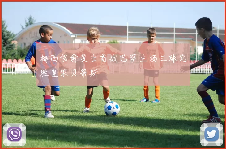 梅西伤愈复出首战巴萨主场三球完胜皇家贝蒂斯