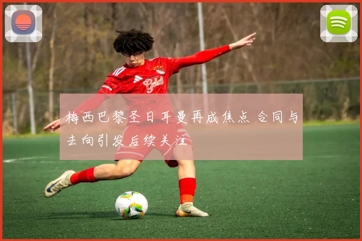 梅西巴黎圣日耳曼再成焦点 合同与去向引发后续关注