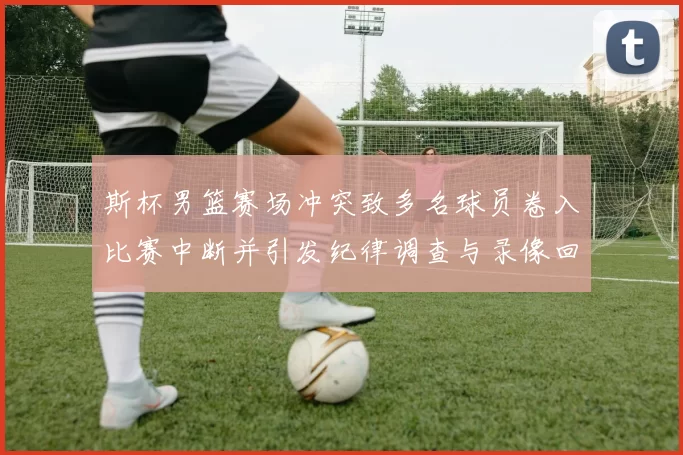 斯杯男篮赛场冲突致多名球员卷入比赛中断并引发纪律调查与录像回放确认