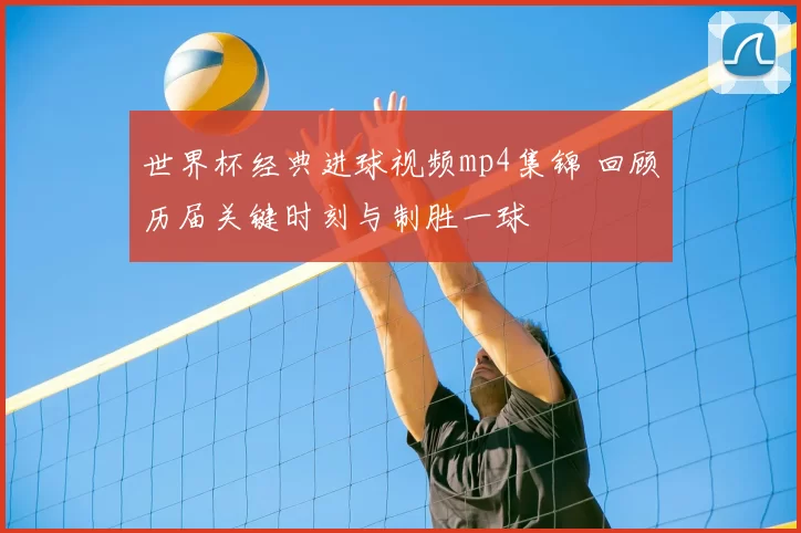 世界杯经典进球视频mp4集锦 回顾历届关键时刻与制胜一球