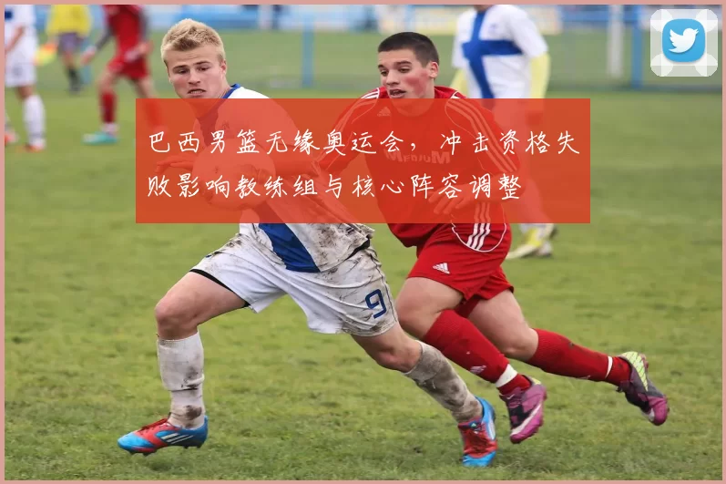 巴西男篮无缘奥运会，冲击资格失败影响教练组与核心阵容调整