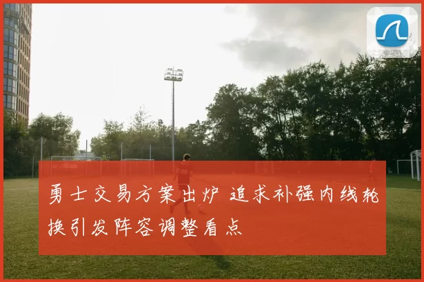 勇士交易方案出炉 追求补强内线轮换引发阵容调整看点