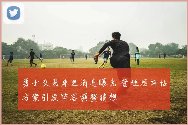 勇士交易库里消息曝光 管理层评估方案引发阵容调整猜想