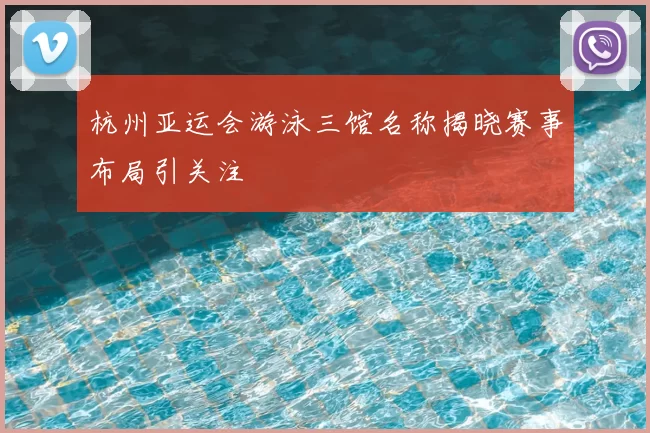 杭州亚运会游泳三馆名称揭晓赛事布局引关注