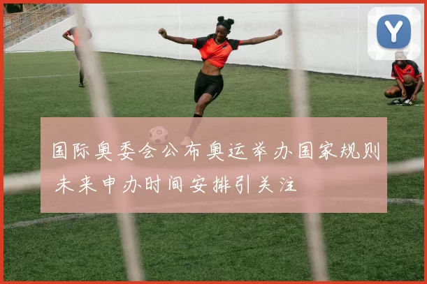 国际奥委会公布奥运举办国家规则 未来申办时间安排引关注