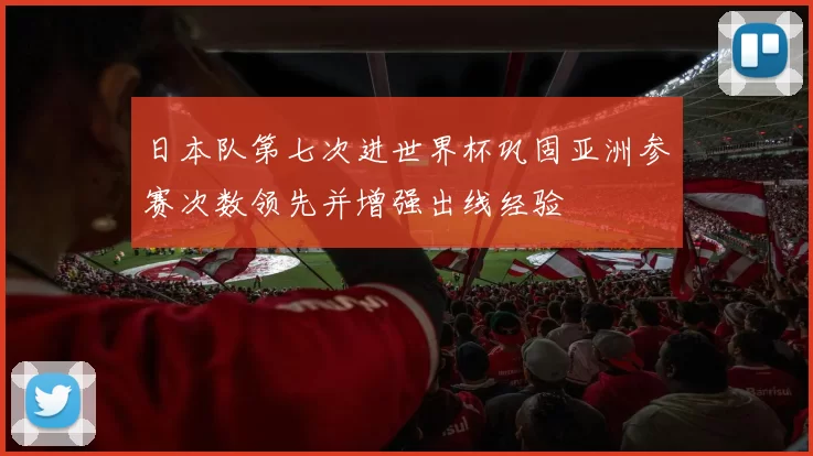 日本队第七次进世界杯巩固亚洲参赛次数领先并增强出线经验